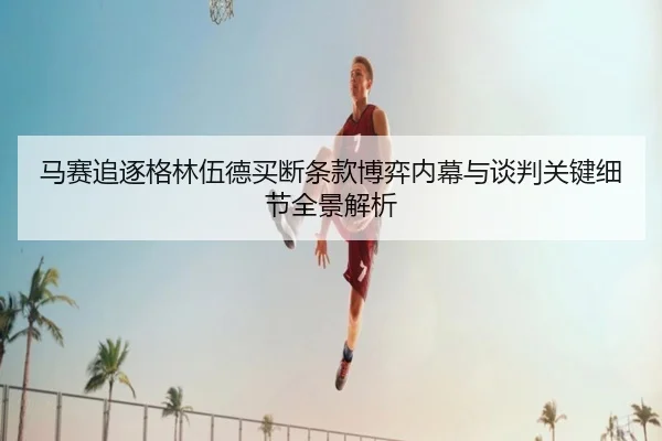 马赛追逐格林伍德买断条款博弈内幕与谈判关键细节全景解析